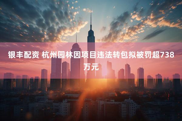 银丰配资 杭州园林因项目违法转包拟被罚超738万元