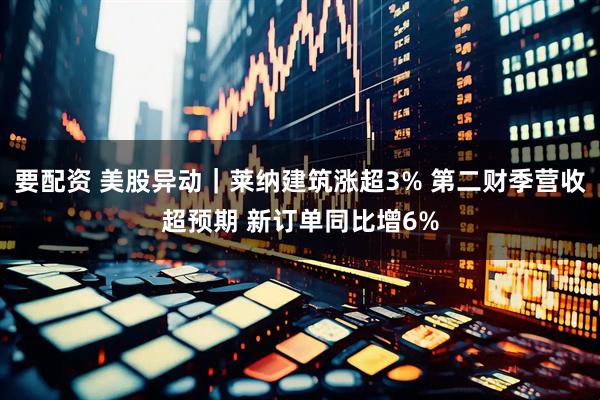 要配资 美股异动｜莱纳建筑涨超3% 第二财季营收超预期 新订单同比增6%