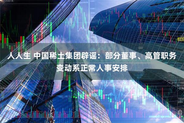 人人生 中国稀土集团辟谣：部分董事、高管职务变动系正常人事安排