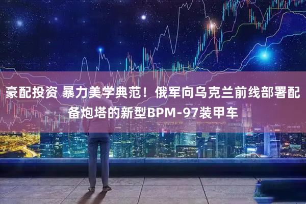 豪配投资 暴力美学典范！俄军向乌克兰前线部署配备炮塔的新型BPM-97装甲车