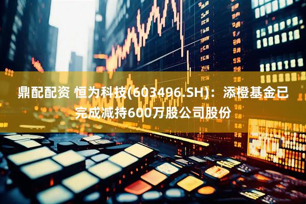鼎配配资 恒为科技(603496.SH)：添橙基金已完成减持600万股公司股份