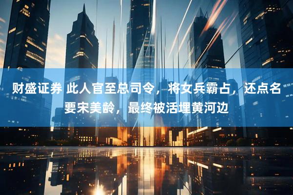 财盛证券 此人官至总司令，将女兵霸占，还点名要宋美龄，最终被活埋黄河边