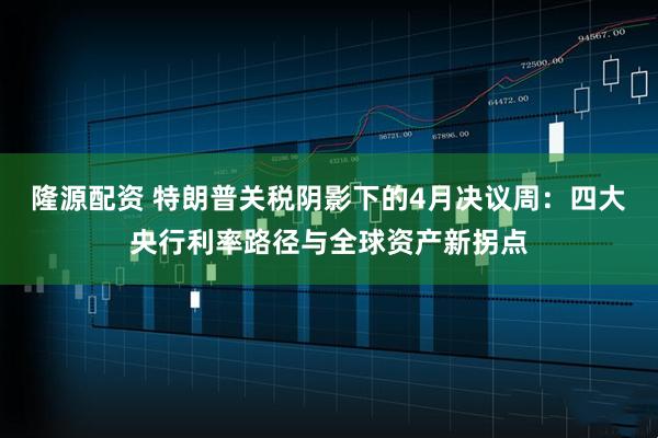 隆源配资 特朗普关税阴影下的4月决议周：四大央行利率路径与全球资产新拐点