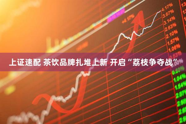 上证速配 茶饮品牌扎堆上新 开启“荔枝争夺战”
