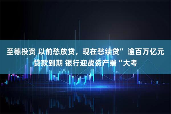 至德投资 以前愁放贷，现在愁续贷” 逾百万亿元贷款到期 银行迎战资产端“大考